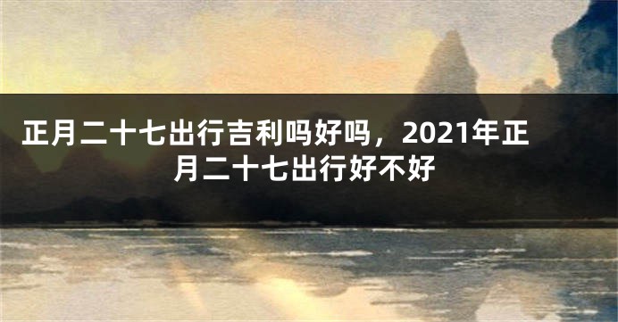 正月二十七出行吉利吗好吗，2021年正月二十七出行好不好