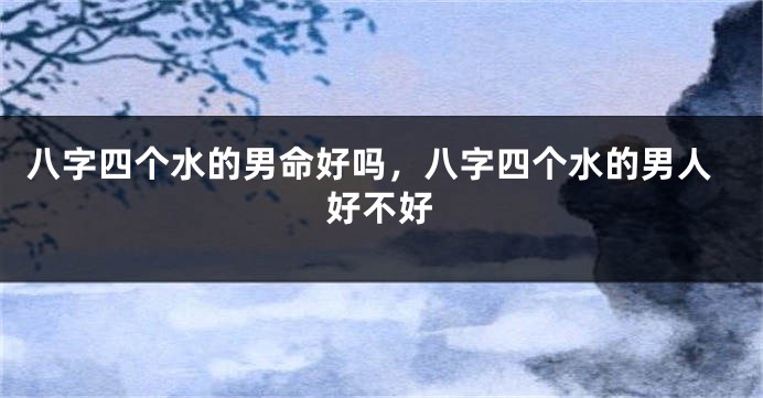 八字四个水的男命好吗，八字四个水的男人好不好