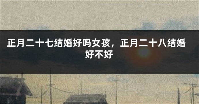 正月二十七结婚好吗女孩，正月二十八结婚好不好