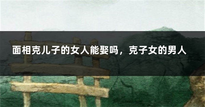 面相克儿子的女人能娶吗，克子女的男人