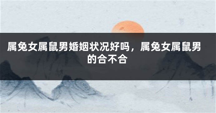 属兔女属鼠男婚姻状况好吗，属兔女属鼠男的合不合