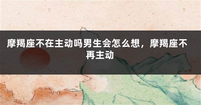 摩羯座不在主动吗男生会怎么想，摩羯座不再主动