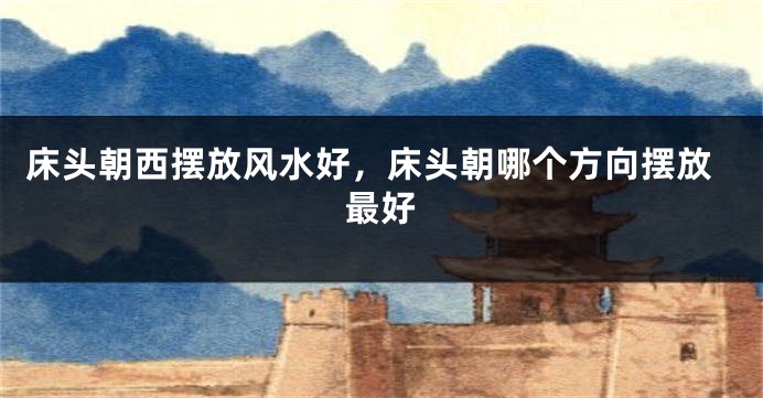 床头朝西摆放风水好,床头朝哪个方向摆放最好