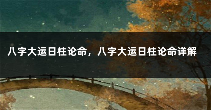 八字大运日柱论命，八字大运日柱论命详解