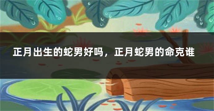 正月出生的蛇男好吗,正月蛇男的命克谁