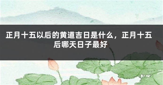 正月十五以后的黄道吉日是什么，正月十五后哪天日子最好