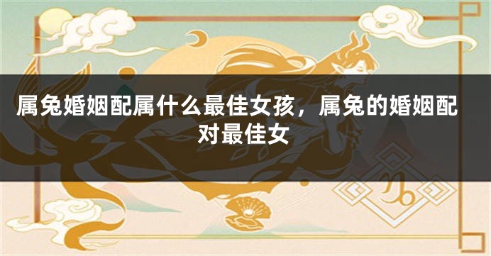 属兔婚姻配属什么最佳女孩，属兔的婚姻配对最佳女