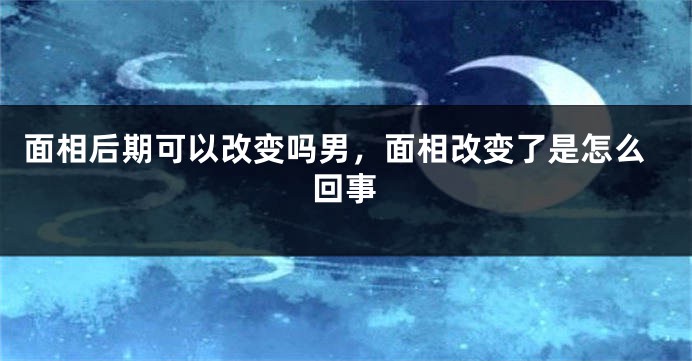 面相后期可以改变吗男，面相改变了是怎么回事