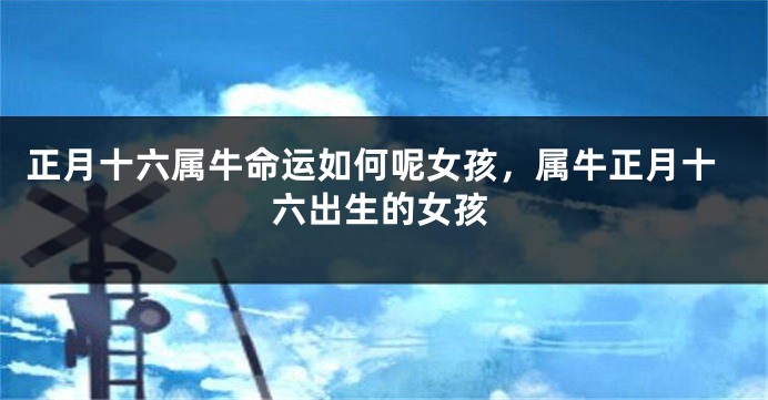 正月十六属牛命运如何呢女孩，属牛正月十六出生的女孩