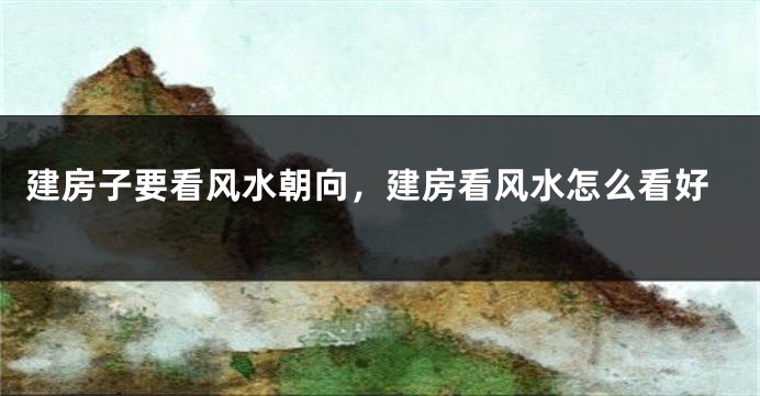 建房子要看风水朝向，建房看风水怎么看好