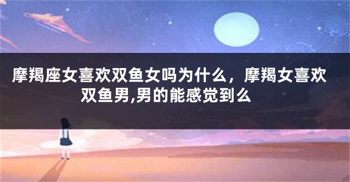 摩羯座女喜欢双鱼女吗为什么，摩羯女喜欢双鱼男,男的能感觉到么