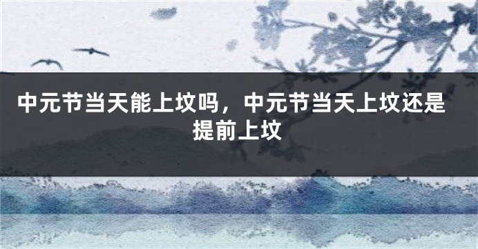 中元节当天能上坟吗，中元节当天上坟还是提前上坟