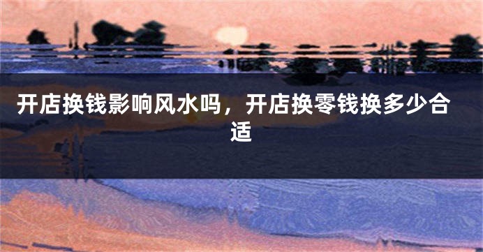 开店换钱影响风水吗，开店换零钱换多少合适