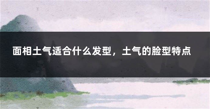 面相土气适合什么发型,土气的脸型特点