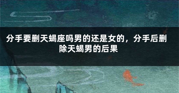 分手要删天蝎座吗男的还是女的，分手后删除天蝎男的后果