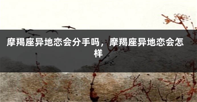 摩羯座异地恋会分手吗，摩羯座异地恋会怎样