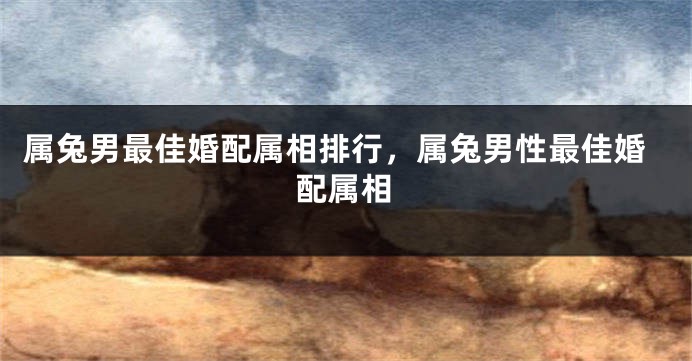 属兔男最佳婚配属相排行,属兔男性最佳婚配属相