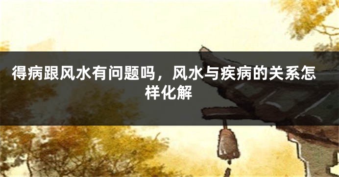 得病跟风水有问题吗，风水与疾病的关系怎样化解