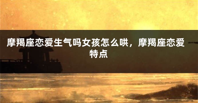 摩羯座恋爱生气吗女孩怎么哄，摩羯座恋爱特点