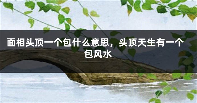 面相头顶一个包什么意思，头顶天生有一个包风水