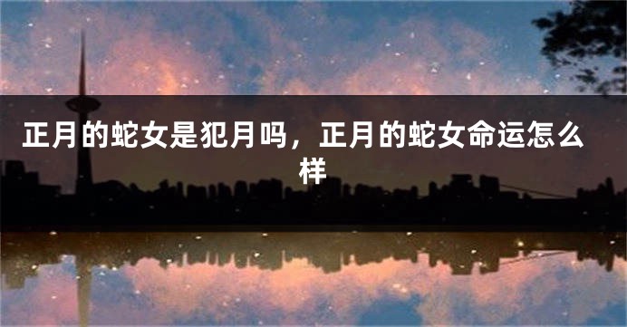正月的蛇女是犯月吗，正月的蛇女命运怎么样