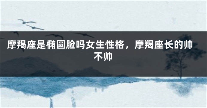 摩羯座是椭圆脸吗女生性格，摩羯座长的帅不帅
