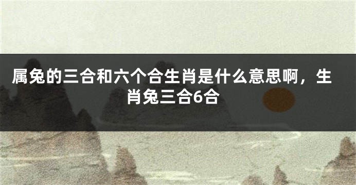属兔的三合和六个合生肖是什么意思啊，生肖兔三合6合