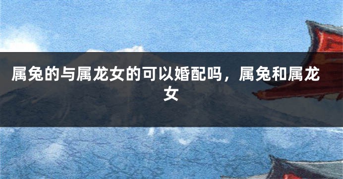 属兔的与属龙女的可以婚配吗，属兔和属龙女