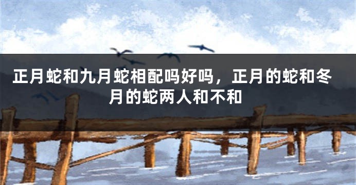正月蛇和九月蛇相配吗好吗，正月的蛇和冬月的蛇两人和不和