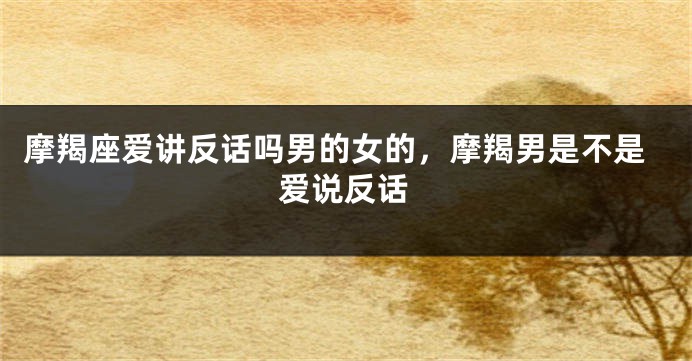 摩羯座爱讲反话吗男的女的，摩羯男是不是爱说反话