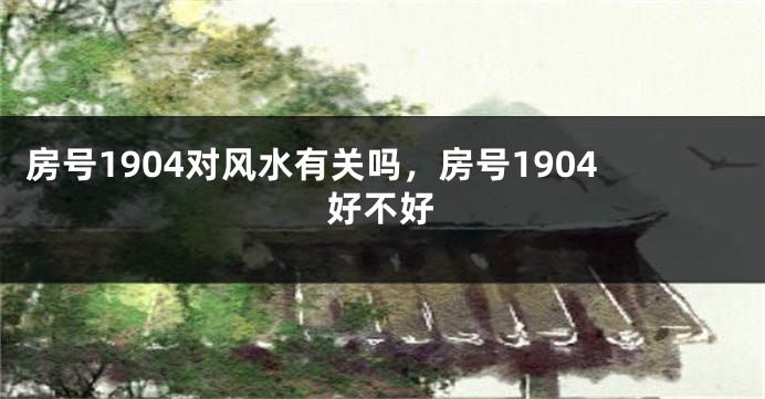 房号1904对风水有关吗，房号1904好不好