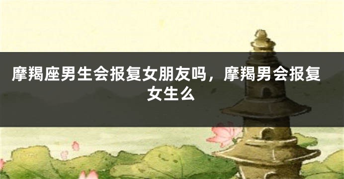 摩羯座男生会报复女朋友吗,摩羯男会报复女生么