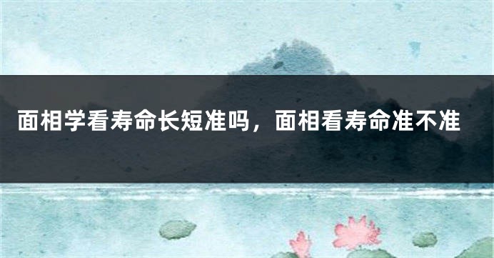 面相学看寿命长短准吗，面相看寿命准不准