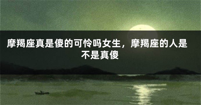 摩羯座真是傻的可怜吗女生，摩羯座的人是不是真傻