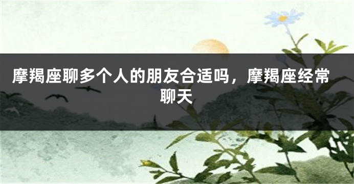 摩羯座聊多个人的朋友合适吗,摩羯座经常聊天