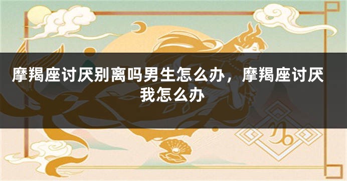 摩羯座讨厌别离吗男生怎么办，摩羯座讨厌我怎么办