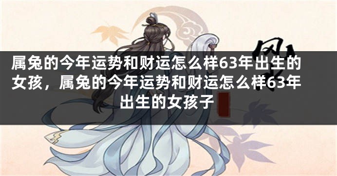 属兔的今年运势和财运怎么样63年出生的女孩，属兔的今年运势和财运怎么样63年出生的女孩子