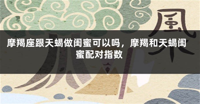 摩羯座跟天蝎做闺蜜可以吗，摩羯和天蝎闺蜜配对指数
