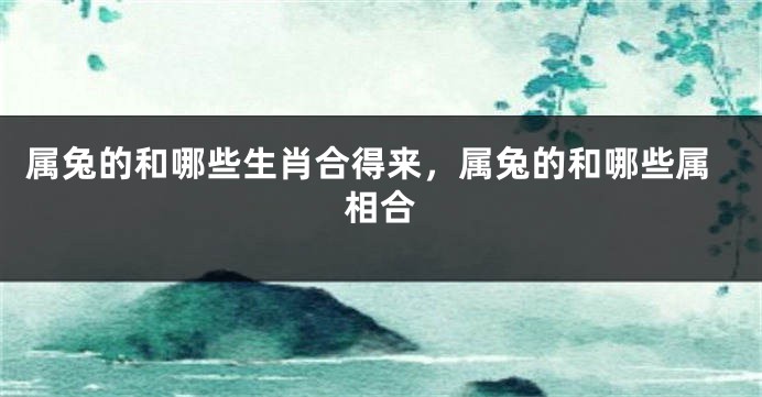 属兔的和哪些生肖合得来，属兔的和哪些属相合
