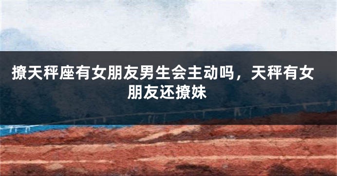 撩天秤座有女朋友男生会主动吗，天秤有女朋友还撩妹