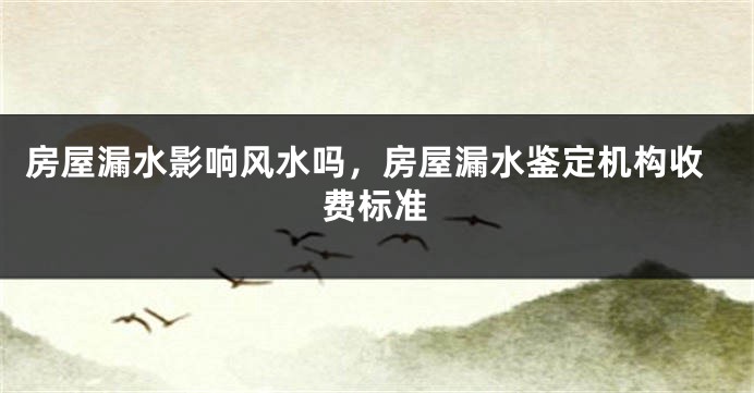 房屋漏水影响风水吗,房屋漏水鉴定机构收费标准