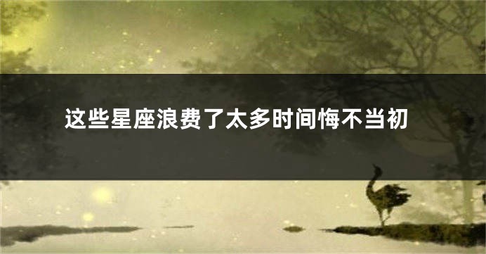 这些星座浪费了太多时间悔不当初