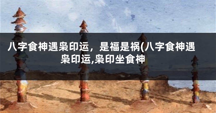八字食神遇枭印运，是福是祸(八字食神遇枭印运,枭印坐食神