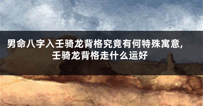 男命八字入壬骑龙背格究竟有何特殊寓意,壬骑龙背格走什么运好