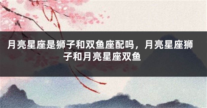 月亮星座是狮子和双鱼座配吗，月亮星座狮子和月亮星座双鱼