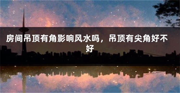 房间吊顶有角影响风水吗，吊顶有尖角好不好