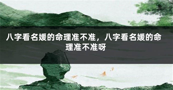 八字看名媛的命理准不准，八字看名媛的命理准不准呀