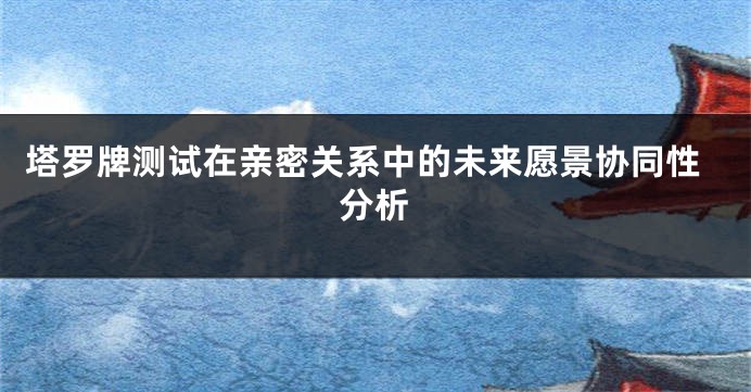 塔罗牌测试在亲密关系中的未来愿景协同性分析