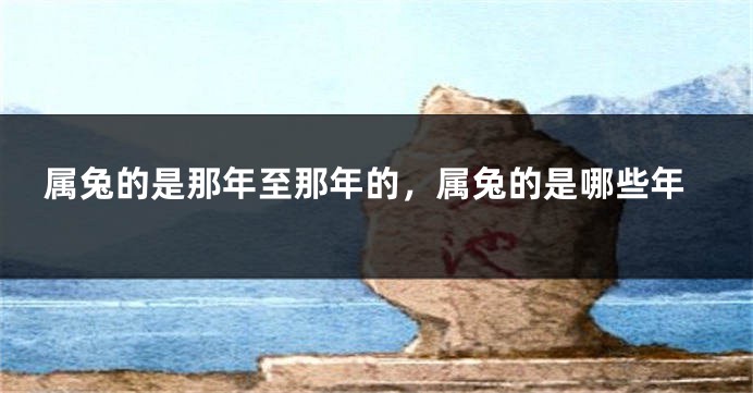属兔的是那年至那年的，属兔的是哪些年