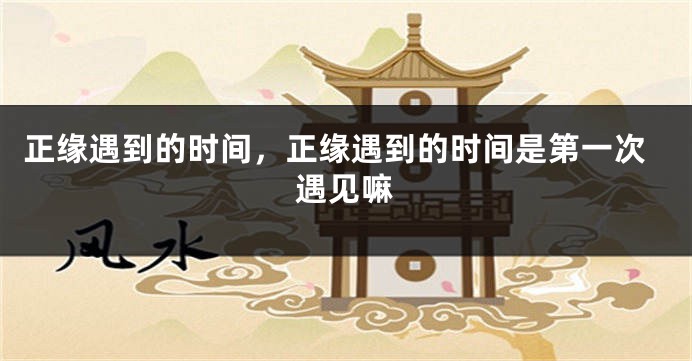 正缘遇到的时间，正缘遇到的时间是第一次遇见嘛